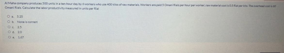 AI Maha company produces 500 units in a ten-hour day by ó workers who use 400 kilos of raw materials. Workers are paid 5 Omani Rials per hour per worker, raw material cost is 0.5 Rial per kilo. The overhead cost is 60
Omani Rials, Calculate the labor productivity measured in units per Rial
O a 5.25
O b. None is correct
Oc 25
O d. 2.0
O e 167
