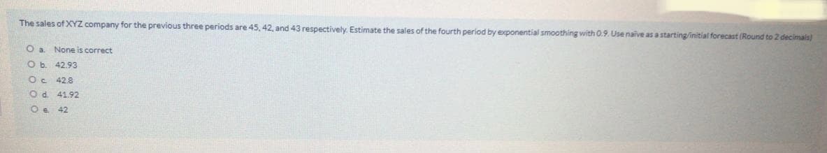 The sales of XYZ company for the previous three periods are 45, 42, and 43 respectively. Estimate the sales of the fourth period by exponential smoothing with 0.9. Use naive as a starting/initial forecast (Round to 2 decimals)
O a. None is correct
O b. 42.93
Oc 42.8
Od 41.92
O e 42
