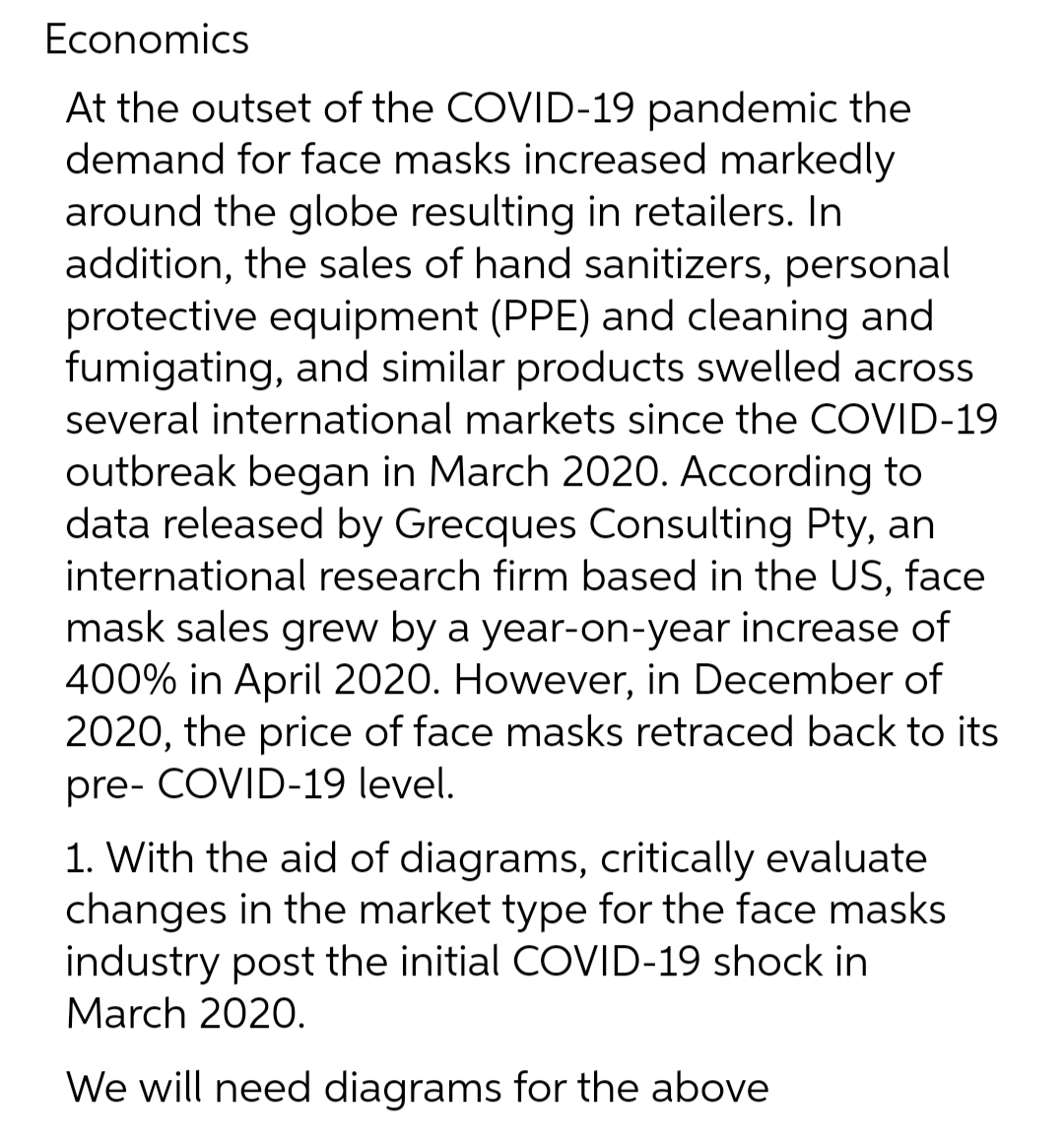 Economics
At the outset of the COVID-19 pandemic the
demand for face masks increased markedly
around the globe resulting in retailers. In
addition, the sales of hand sanitizers, personal
protective equipment (PPE) and cleaning and
fumigating, and similar products swelled across
several international markets since the COVID-19
outbreak began in March 2020. According to
data released by Grecques Consulting Pty, an
international research firm based in the US, face
mask sales grew by a year-on-year increase of
400% in April 2020. However, in December of
2020, the price of face masks retraced back to its
pre- COVID-19 level.
1. With the aid of diagrams, critically evaluate
changes in the market type for the face masks
industry post the initial COVID-19 shock in
March 2020.
We will need diagrams for the above