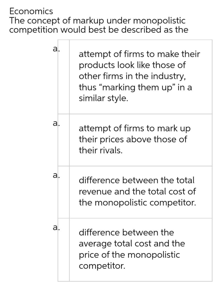 Economics
The concept of markup under monopolistic
competition would best be described as the
a.
attempt of firms to make their
products look like those of
other firms in the industry,
thus "marking them up" in a
similar style.
attempt of firms to mark up
their prices above those of
their rivals.
difference between the total
revenue and the total cost of
the monopolistic competitor.
difference between the
average total cost and the
price of the monopolistic
competitor.
a.
a.
a.