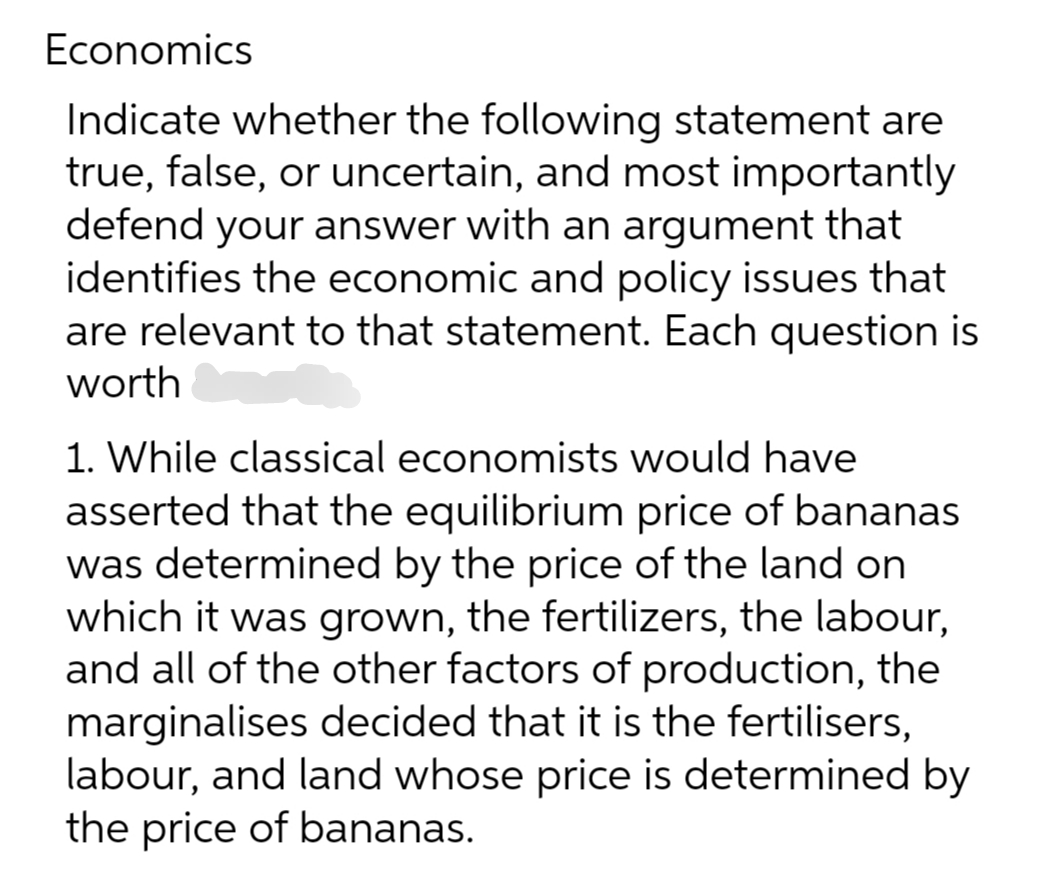 Economics
Indicate whether the following statement are
true, false, or uncertain, and most importantly
defend your answer with an argument that
identifies the economic and policy issues that
are relevant to that statement. Each question is
worth
1. While classical economists would have
asserted that the equilibrium price of bananas
was determined by the price of the land on
which it was grown, the fertilizers, the labour,
and all of the other factors of production, the
marginalises decided that it is the fertilisers,
labour, and land whose price is determined by
the price of bananas.