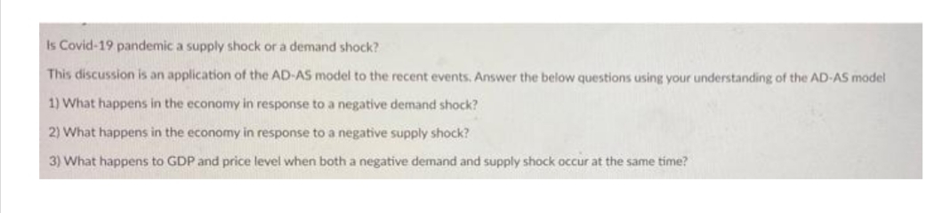 Is Covid-19 pandemic a supply shock or a demand shock?
This discussion is an application of the AD-AS model to the recent events. Answer the below questions using your understanding of the AD-AS model
1) What happens in the economy in response to a negative demand shock?
2) What happens in the economy in response to a negative supply shock?
3) What happens to GDP and price level when both a negative demand and supply shock occur at the same time?