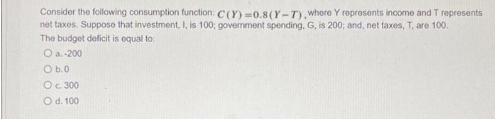 Consider the following consumption function: C(Y)=0.8 (Y-T), where Y represents income and T represents
net taxes. Suppose that investment, I, is 100; government spending, G, is 200; and, net taxes, T, are 100.
The budget deficit is equal to:
O a.-200
O b.0
O c. 300
O d. 100