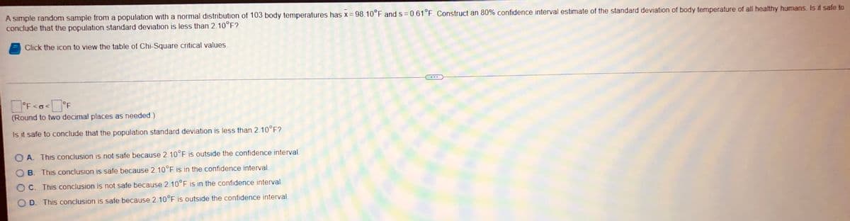 A simple random sample from a population with a normal distribution of 103 body temperatures has x = 98.10°F and s= 0.61°F. Construct an 80% confidence interval estimate of the standard deviation of body temperature of all healthy humans. Is it safe to
conclude that the population standard deviation is less than 2.10°F?
Click the icon to view the table of Chi-Square critical values.
°F <o<°F
(Round to two decimal places as needed.)
Is it safe to conclude that the population standard deviation is less than 2.10°F?
OA. This conclusion is not safe because 2.10°F is outside the confidence interval
B. This conclusion is safe because 2.10°F is in the confidence interval.
C. This conclusion is not safe because 2.10°F is in the confidence interval
D. This conclusion is safe because 2.10°F is outside the confidence interval.