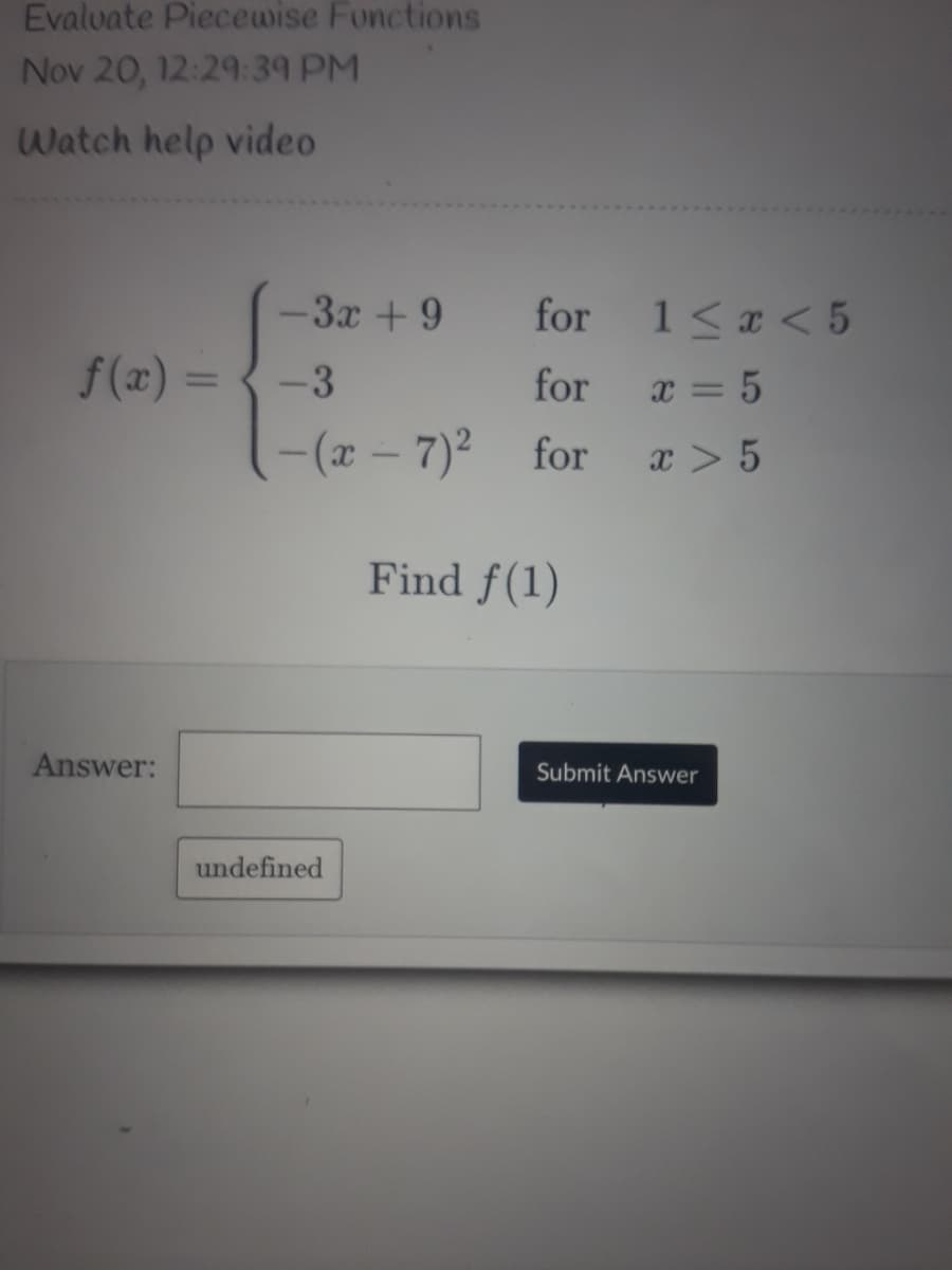 Evalvate Piecewise Fonctions
Nov 20, 12:29:39 PM
Watch help video
-3x +9
for
1<a < 5
f(x) =
-3
for
%3D
x = 5
-(r - 7)2
for
x > 5
Find f(1)
Answer:
Submit Answer
undefined
