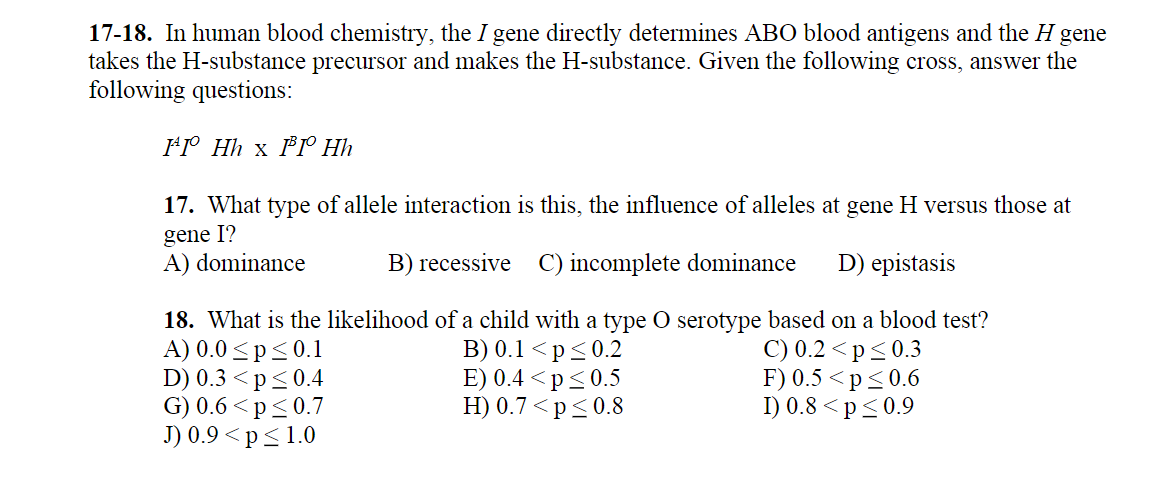 17-18. In human blood chemistry, the I gene directly determines ABO blood antigens and the H gene
takes the H-substance precursor and makes the H-substance. Given the following cross, answer the
following questions:
#1° Hh x PI° Hh
17. What type of allele interaction is this, the influence of alleles at gene H versus those at
gene I?
A) dominance
B) recessive C) incomplete dominance
D) epistasis
18. What is the likelihood of a child with a type O serotype based on a blood test?
A) 0.0 <p<0.1
D) 0.3 <p<0.4
G) 0.6 <p<0.7
J) 0.9 <p<1.0
B) 0.1 <p<0.2
E) 0.4 <p<0.5
H) 0.7 <p<0.8
C) 0.2 <p<0.3
F) 0.5 <p<0.6
I) 0.8 <p<0.9
