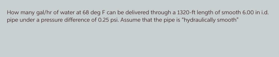 How many gal/hr of water at 68 deg F can be delivered through a 1320-ft length of smooth 6.00 in i.d.
pipe under a pressure difference of 0.25 psi. Assume that the pipe is "hydraulically smooth"
