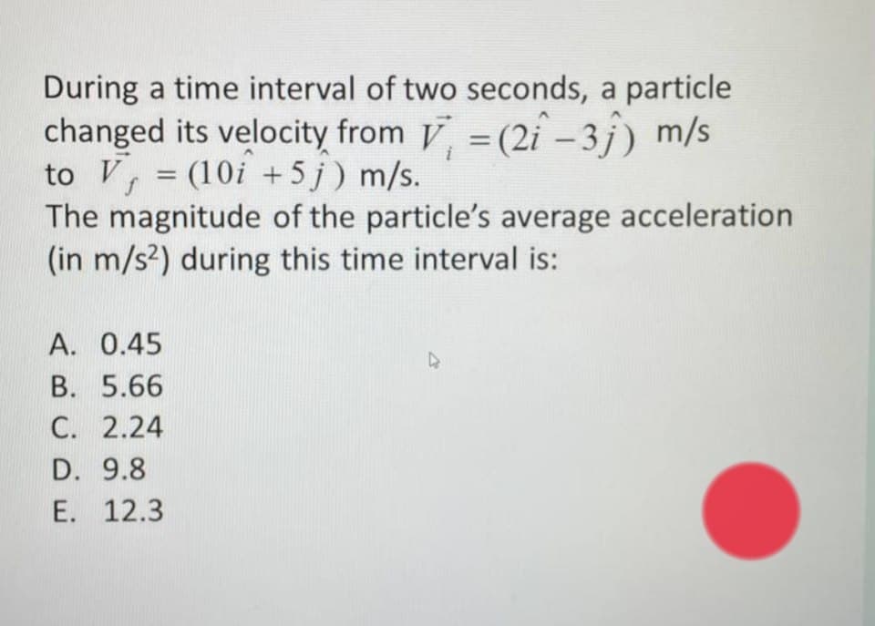 During a time interval of two seconds, a particle
changed its velocity from V = (2i -3¡) m/s
to V,
The magnitude of the particle's average acceleration
(in m/s?) during this time interval is:
%3D
= (10i + 5 j) m/s.
A. 0.45
B. 5.66
C. 2.24
D. 9.8
E. 12.3
