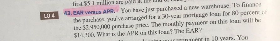 LO 4
first $5.1 million are paid at
43. EAR versus APR. You have just purchased a new warehouse. To finance
the purchase, you've arranged for a 30-year mortgage loan for 80 percent of
the $2,950,000 purchase price. The monthly payment on this loan will be
$14,300. What is the APR on this loan? The EAR?
ning your retirement in 10 years. You