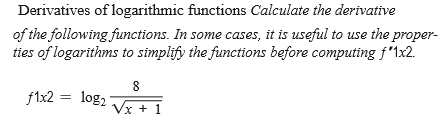Derivatives of logarithmic functions Calculate the derivative
of the following functions. In some cases, it is useful to use the proper-
ties of logarithms to simplify the functions before computing f'1x2.
8
f1x2 = log,
Vx + 1
