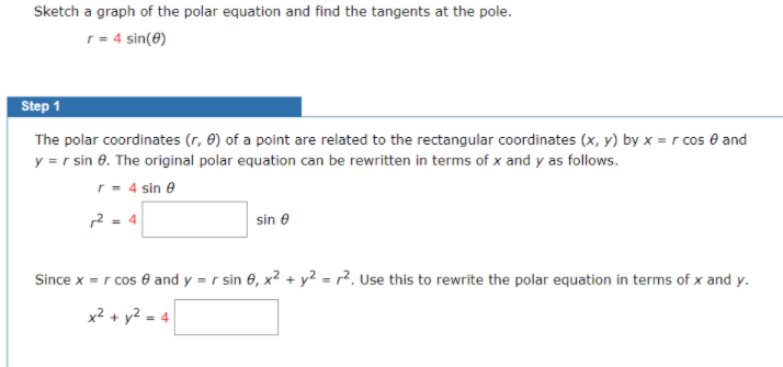 Sketch a graph of the polar equation and find the tangents at the pole.
r = 4 sin(0)
Step 1
The polar coordinates (r, 0) of a point are related to the rectangular coordinates (x, y) by x = r cos e and
y = r sin 8. The original polar equation can be rewritten in terms of x and y as follows.
r = 4 sin e
2 - 4
sin e
Since x = r cos e and y = r sin 0, x2 + y? = r?. Use this to rewrite the polar equation in terms of x and y.
x² + y2 = 4
