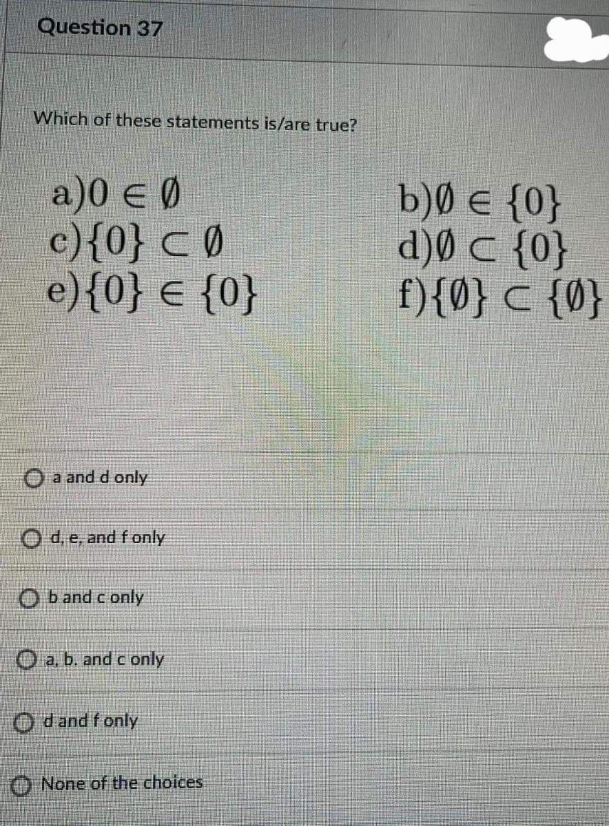 Question 37
Which of these statements is/are true?
a)0 e Ø
c){0} CØ
e){0} € {0}
b)Ø e {0}
d)Ø C {0}
f){Ø} c {0}
O a and d only
O d, e, and f only
O b and c only
O a, b. and c only
O dand f only
O None of the choices
