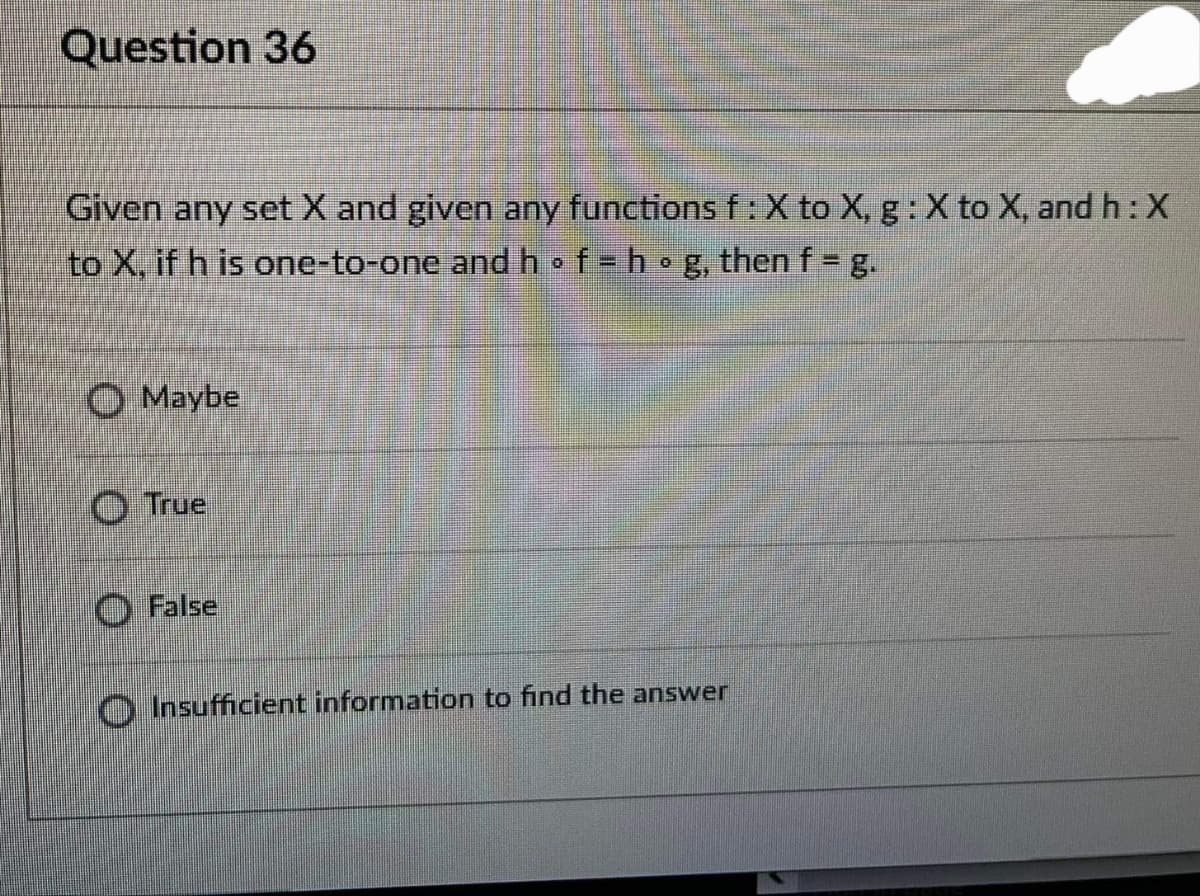 Question 36
Given any set X and given any functions f: X to X, g: X to X, and h: X
to X, if h is one-to-one andhof=hog, then f = g.
Maybe
O True
O False
O Insufficient information to find the answer
