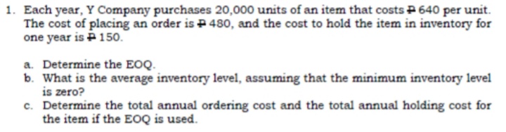 1. Each year, Y Company purchases 20,000 units of an item that costs P 640 per unit.
The cost of placing an order is P480, and the cost to hold the item in inventory for
one year is P 150.
a. Determine the EOQ.
b. What is the average inventory level, assuming that the minimum inventory level
is zero?
c. Determine the total annual ordering cost and the total annual holding cost for
the item if the EOQ is used.
