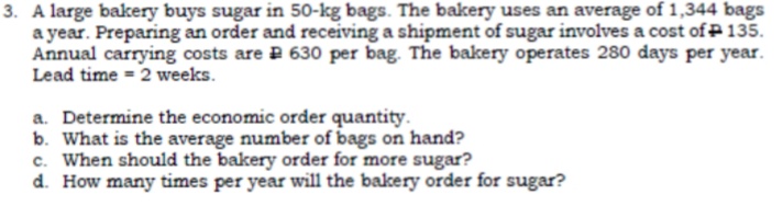 3. A large bakery buys sugar in 50-kg bags. The bakery uses an average of 1,344 bags
a year. Preparing an order and receiving a shipment of sugar involves a cost of P135.
Annual carrying costs are P 630 per bag. The bakery operates 280 days per year.
Lead time = 2 weeks.
a. Determine the economic order quantity.
b. What is the average number of bags on hand?
c. When should the bakery order for more sugar?
d. How many times per year will the bakery order for sugar?
