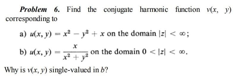 Problem 6. Find the conjugate harmonic function v(x, y)
corresponding to
a) u(x, y) = x² – y² + x on the domain |z| < ∞3;
%3D
b) u(x, y)
on the domain 0 < |z| < o.
² + y²
Why is v(x, y) single-valued in b?
