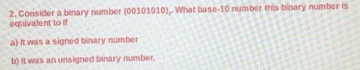 2. Consider a binary number (00101010),. What base-10 number this binary number is
equivalent to if
a) it was a signed binary number
b) it was an unsigned binary number.
