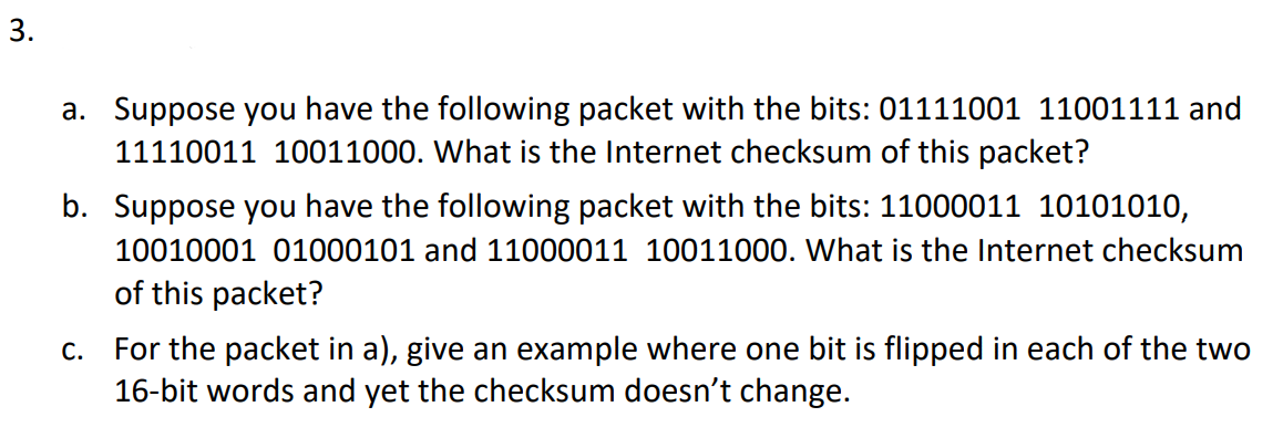 a. Suppose you have the following packet with the bits: 01111001 11001111 and
11110011 10011000. What is the Internet checksum of this packet?
b. Suppose you have the following packet with the bits: 11000011 10101010,
10010001 01000101 and 11000011 10011000. What is the Internet checksum
of this packet?
c. For the packet in a), give an example where one bit is flipped in each of the two
16-bit words and yet the checksum doesn't change.
3.
