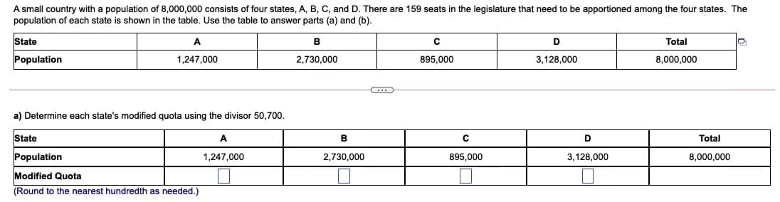 A small country with a population of 8,000,000 consists of four states, A, B, C, and D. There are 159 seats in the legislature that need to be apportioned among the four states. The
population of each state is shown in the table. Use the table to answer parts (a) and (b).
State
A
В
Total
Population
1,247,000
2,730,000
895,000
3.128,000
8,000,000
a) Determine each state's modified quota using the divisor 50,700.
State
A
B
Total
Population
1,247,000
2,730,000
895.000
3,128,000
8,000,000
Modified Quota
(Round to the nearest hundredth as needed.)
