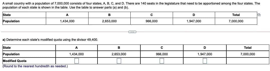 A small country with a population of 7,000,000 consists of four states, A, B, C, and D. There are 140 seats in the legislature that need to be apportioned among the four states. The
population of each state is shown in the table. Use the table to answer parts (a) and (b).
State
A
B
D
Total
Population
1,434,000
2,653,000
966,000
1,947,000
7,000,000
a) Determine each state's modified quota using the divisor 49,400.
State
A
Total
Population
1,434,000
2,653,000
966,000
1,947,000
7,000,000
Modified Quota
(Round to the nearest hundredth as needed.)
