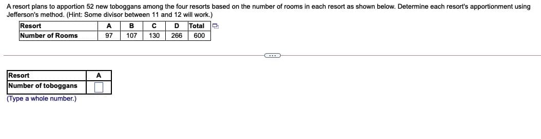 A resort plans to apportion 52 new toboggans among the four resorts based on the number of rooms in each resort as shown below. Determine each resort's apportionment using
Jefferson's method. (Hint: Some divisor between 11 and 12 will work.)
Resort
Number of Rooms
A
B
D
Total
97
107
130
266
600
Resort
A
Number of toboggans
(Type a whole number.)

