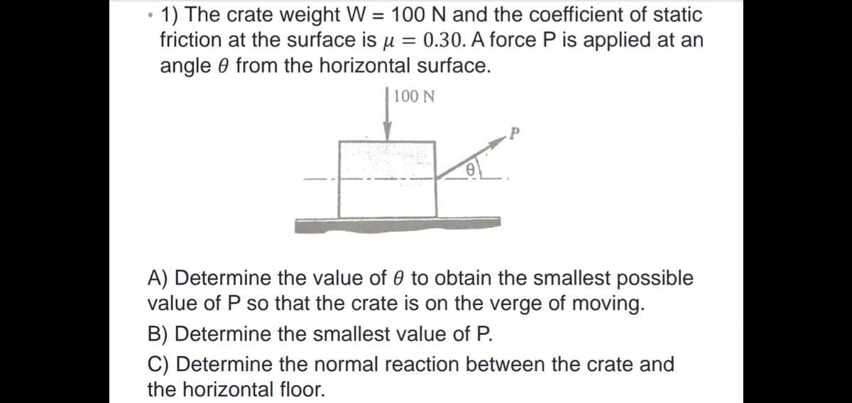 1) The crate weight W = 100 N and the coefficient of static
friction at the surface is u = 0.30. A force P is applied at an
angle 0 from the horizontal surface.
100 N
A) Determine the value of 0 to obtain the smallest possible
value of P so that the crate is on the verge of moving.
B) Determine the smallest value of P.
C) Determine the normal reaction between the crate and
the horizontal floor.
