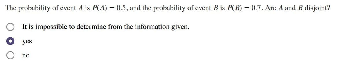 The probability of event A is P(A) = 0.5, and the probability of event B is P(B) = 0.7. Are A and B disjoint?
%3D
It is impossible to determine from the information given.
yes
no
