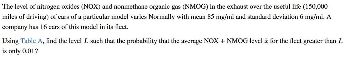 The level of nitrogen oxides (NOX) and nonmethane organic gas (NMOG) in the exhaust over the useful life (150,000
miles of driving) of cars of a particular model varies Normally with mean 85 mg/mi and standard deviation 6 mg/mi. A
company has 16 cars of this model in its fleet.
Using Table A, find the level L such that the probability that the average NOX + NMOG level i for the fleet greater than L
is only 0.01?
