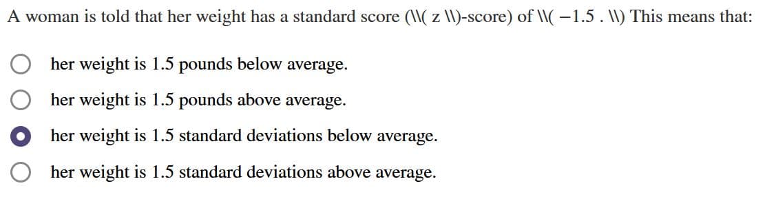 A woman is told that her weight has a standard score (\( z \I)-score) of \(-1.5. I) This means that:
her weight is 1.5 pounds below average.
her weight is 1.5 pounds above average.
her weight is 1.5 standard deviations below average.
O her weight is 1.5 standard deviations above average.
