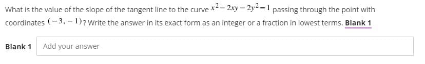 What is the value of the slope of the tangent line to the curve x- 2xy – 2y² =1 passing through the point with
coordinates (- 3, – 1)? Write the answer in its exact form as an integer or a fraction in lowest terms. Blank 1
Blank 1
Add your answer
