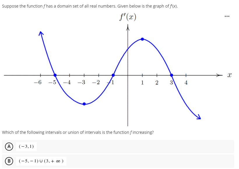 Suppose the function f has a domain set of all real numbers. Given below is the graph of f(x).
f'(x)
...
-6
-5
-4
-3 -2
1
3
4
Which of the following intervals or union of intervals is the function f increasing?
(A
(-3,1)
B
(-5, – 1) U (3, + o )
2.
