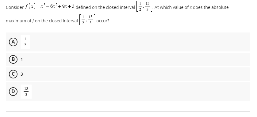 13
Consider f (x) =x³ – 6x2+ 9x + 3 defined on the closed interval
At which value of x does the absolute
maximum of f on the closed interval
occur?
A
B) 1
13
3
