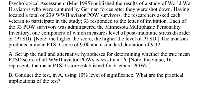 Psychological Assessment (Mar 1995) published the results of a study of World War
II aviators who were captured by German forces after they were shot down. Having
located a total of 239 WWII aviator POW survivors, the researchers asked each
veteran to participate in the study; 33 responded to the letter of invitation. Each of
the 33 POW survivors was administered the Minnesota Multiphasic Personality
Inventory, one component of which measures level of post-traumatic stress disorder
or (PTSD). [Note: the higher the score, the higher the level of PTSD.] The aviators
produced a mean PTSD score of 9.00 and a standard deviation of 9.32.
A. Set up the null and alternative hypotheses for determining whether the true mean
PTSD score of all WWII aviator PÕWS is less than 16. [Note: the value, 16,
represents the mean PTSD score established for Vietnam POWS.]
B. Conduct the test, in A, using 10% level of significance. What are the practical
implications of the test?
