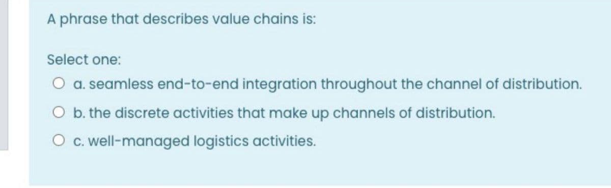 A phrase that describes value chains is:
Select one:
O a. seamless end-to-end integration throughout the channel of distribution.
O b. the discrete activities that make up channels of distribution.
O c. well-managed logistics activities.
