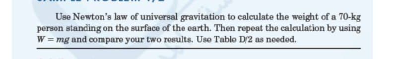 Use Newton's law of universal gravitation to calculate the weight of a 70-kg
person standing on the surface of the earth. Then repeat the calculation by using
W = mg and compare your two results. Use Table D/2 as needed.
%3D
