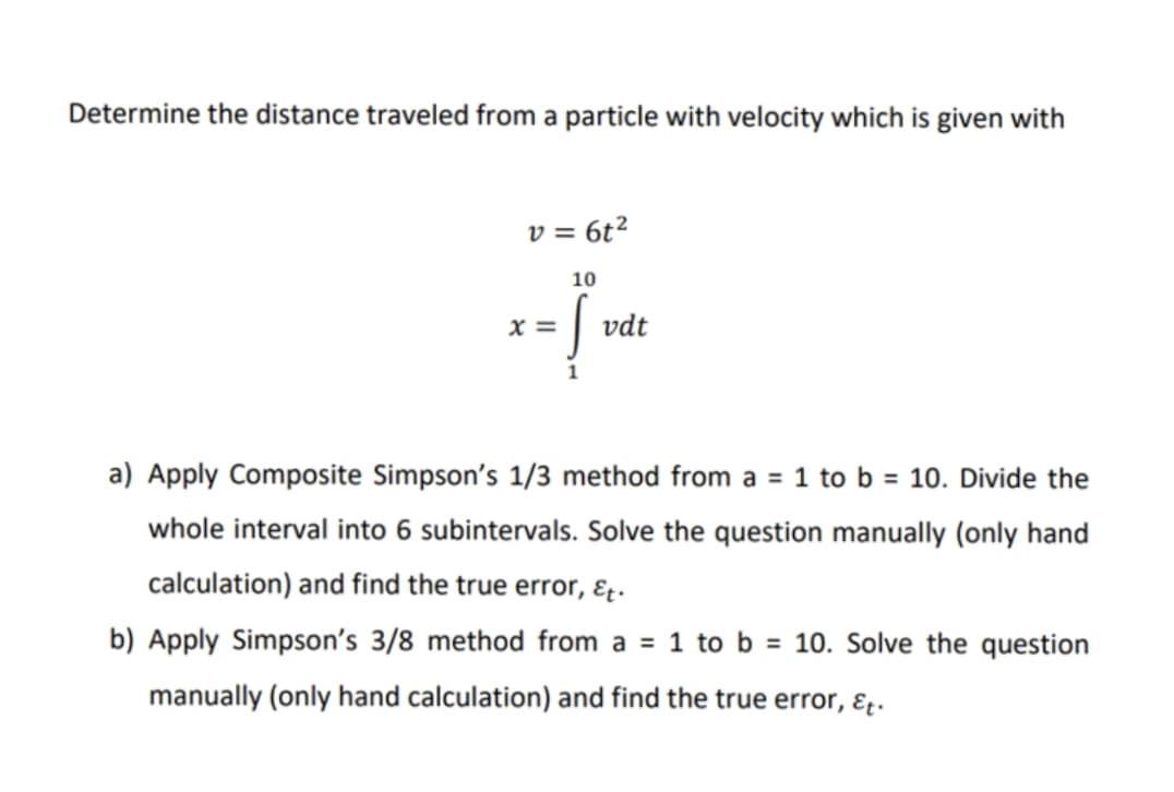 Determine the distance traveled from a particle with velocity which is given with
v = 6t²
x=
10
ļ
vdt
a) Apply Composite Simpson's 1/3 method from a = 1 to b = 10. Divide the
whole interval into 6 subintervals. Solve the question manually (only hand
calculation) and find the true error, Et.
b) Apply Simpson's 3/8 method from a = 1 to b = 10. Solve the question
manually (only hand calculation) and find the true error, &t.