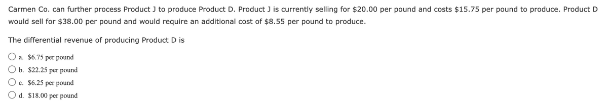 Carmen Co. can further process Product J to produce Product D. Product J is currently selling for $20.00 per pound and costs $15.75 per pound to produce. Product D
would sell for $38.00 per pound and would require an additional cost of $8.55 per pound to produce.
The differential revenue of producing Product D is
a. $6.75 per pound
b. $22.25 per pound
c. $6.25 per pound
d. $18.00 per pound