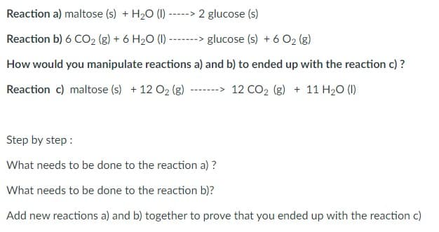 Reaction a) maltose (s) + H₂O (1) -----> 2 glucose (s)
Reaction b) 6 CO₂ (g) + 6 H₂O (1) -
glucose (s) + 6 O2 (g)
How would you manipulate reactions a) and b) to ended up with the reaction c)?
Reaction c) maltose (s) +12 O₂ (g) --->12 CO₂ (g) + 11 H₂O (1)
Step by step :
What needs to be done to the reaction a) ?
What needs to be done to the reaction b)?
Add new reactions a) and b) together to prove that you ended up with the reaction c)