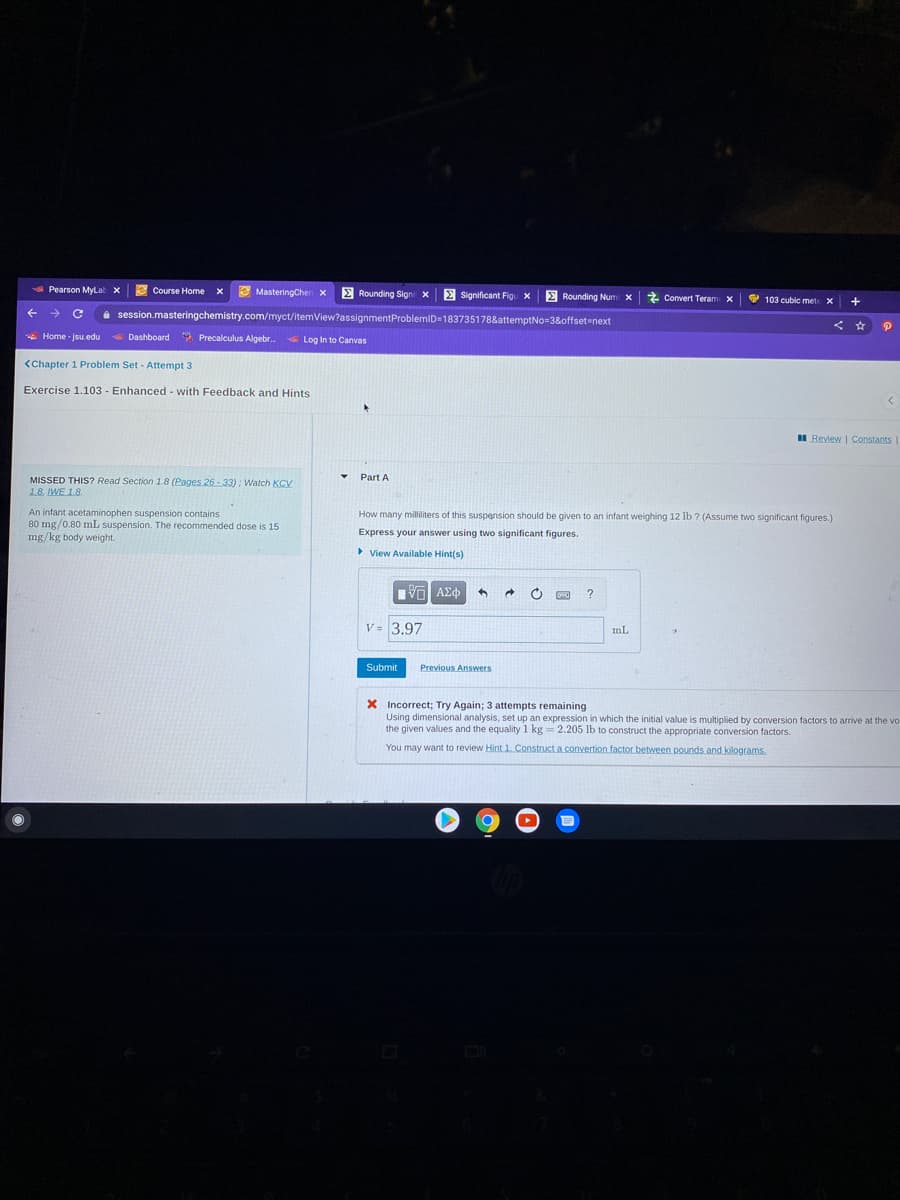 A Pearson MyLat x
e
Course Home x
E MasteringChen x E Rounding Sign x E Significant Figu X
E Rounding Num x Convert Teram x
103 cubic mete X
a session.masteringchemistry.com/myct/itemView?assignmentProblemiD=183735178&attemptNo=3&offset-next
* Home - jsu.edu
Dashboard Precalculus Algebr.
Log In to Canvas
<Chapter 1 Problem Set - Attempt 3
Exercise 1.103 - Enhanced - with Feedback and Hints
II Review | Constants
Part A
MISSED THIS? Read Section 1.8 (Pages 26 - 33) : Watch KCV
1.8. IWE 1.8.
An infant acetaminophen suspension contains
80 mg/0.80 mL suspension. The recommended dose is 15
mg/kg body weight.
How many milliliters of this suspension should be given to an infant weighing 12 lb ? (Assume two significant figures.)
Express your answer using two significant figures.
View Available Hint(s)
V = 3.97
mL
Submit
Previous Answers
X Incorrect; Try Again; 3 attempts remaining
Using dimensional analysis, set up an expression in which the initial value is multiplied by conversion factors to arrive at the vo
the given values and the equality 1 kg= 2.205 lb to construct the appropriate conversion factors.
You may want to review Hint 1. Construct a.convertion factor between pounds and kilograms.
