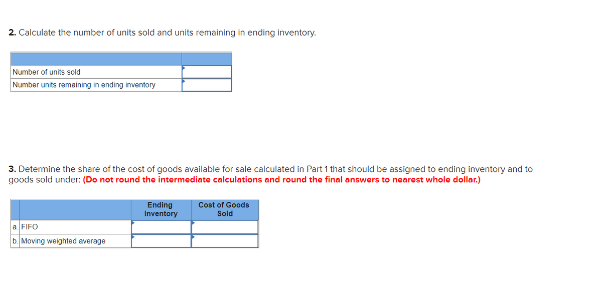 2. Calculate the number of units sold and units remaining in ending inventory.
Number of units sold
Number units remaining in ending inventory
3. Determine the share of the cost of goods available for sale calculated in Part 1 that should be assigned to ending inventory and to
goods sold under: (Do not round the intermediate calculations and round the final answers to nearest whole dollar.)
a. FIFO
b. Moving weighted average
Ending
Inventory
Cost of Goods
Sold