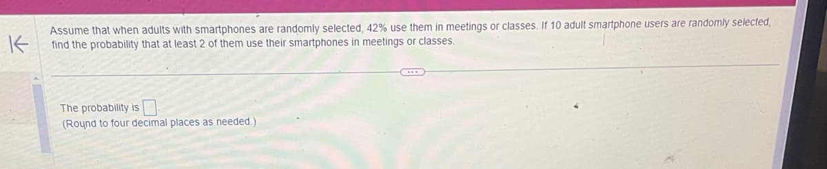 K
Assume that when adults with smartphones are randomly selected, 42% use them in meetings or classes. If 10 adult smartphone users are randomly selected,
find the probability that at least 2 of them use their smartphones in meetings or classes.
The probability is
(Round to four decimal places as needed.)