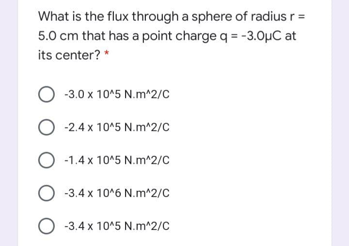 What is the flux through a sphere of radius r =
5.0 cm that has a point charge q = -3.0µC at
its center? *
-3.0 x 10^5 N.m^2/C
O -2.4 x 10^5 N.m^2/C
O -1.4 x 10^5 N.m^2/C
O -3.4 x 10^6 N.m^2/C
O -3.4 x 10^5 N.m^2/C
