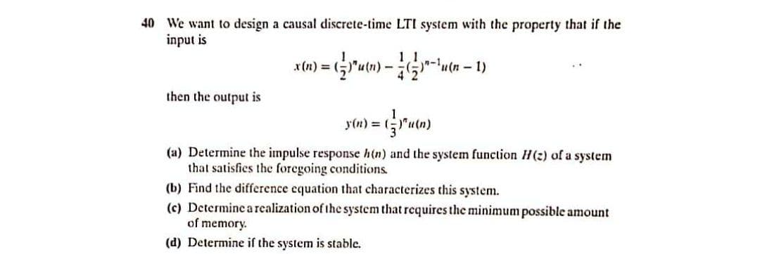 40 We want to design a causal discrete-time LTI system with the property that if the
input is
x(n) =
u(n-
then the output is
y(n) =
(a) Determine the impulse response h(n) and the system function H(2) of a system
that satisfies the foregoing conditions.
(b) Find the difference equation that characterizes this system.
(c) Determine arealization of the system that requires the minimum possible amount
of memory.
(d) Determine if the system is stable.
