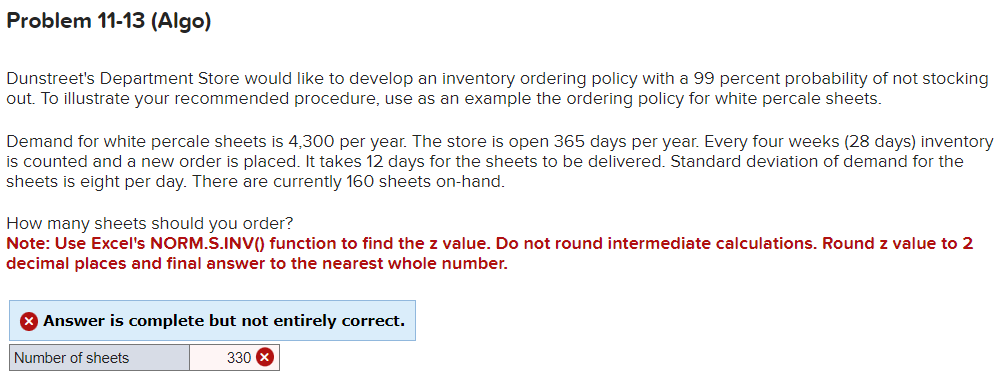 Problem 11-13 (Algo)
Dunstreet's Department Store would like to develop an inventory ordering policy with a 99 percent probability of not stocking
out. To illustrate your recommended procedure, use as an example the ordering policy for white percale sheets.
Demand for white percale sheets is 4,300 per year. The store is open 365 days per year. Every four weeks (28 days) inventory
is counted and a new order is placed. It takes 12 days for the sheets to be delivered. Standard deviation of demand for the
sheets is eight per day. There are currently 160 sheets on-hand.
How many sheets should you order?
Note: Use Excel's NORM.S.INV() function to find the z value. Do not round intermediate calculations. Round z value to 2
decimal places and final answer to the nearest whole number.
Answer is complete but not entirely correct.
Number of sheets
330