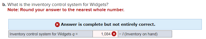 b. What is the inventory control system for Widgets?
Note: Round your answer to the nearest whole number.
> Answer is complete but not entirely correct.
1,084 - / (Inventory on hand)
Inventory control system for Widgets q =