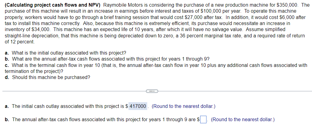 (Calculating project cash flows and NPV) Raymobile Motors is considering the purchase of a new production machine for $350,000. The
purchase of this machine will result in an increase in earnings before interest and taxes of $100,000 per year. To operate this machine
properly, workers would have to go through a brief training session that would cost $27,000 after tax. In addition, it would cost $6,000 after
tax to install this machine correctly. Also, because this machine is extremely efficient, its purchase would necessitate an increase in
inventory of $34,000. This machine has an expected life of 10 years, after which it will have no salvage value. Assume simplified
straight-line depreciation, that this machine is being depreciated down to zero, a 36 percent marginal tax rate, and a required rate of return
of 12 percent.
a. What is the initial outlay associated with this project?
b. What are the annual after-tax cash flows associated with this project for years 1 through 9?
c. What is the terminal cash flow in year 10 (that is, the annual after-tax cash flow in year 10 plus any additional cash flows associated with
termination of the project)?
d. Should this machine be purchased?
a. The initial cash outlay associated with this project is $417000. (Round to the nearest dollar.)
b. The annual after-tax cash flows associated with this project for years 1 through 9 are $
(Round to the nearest dollar.)