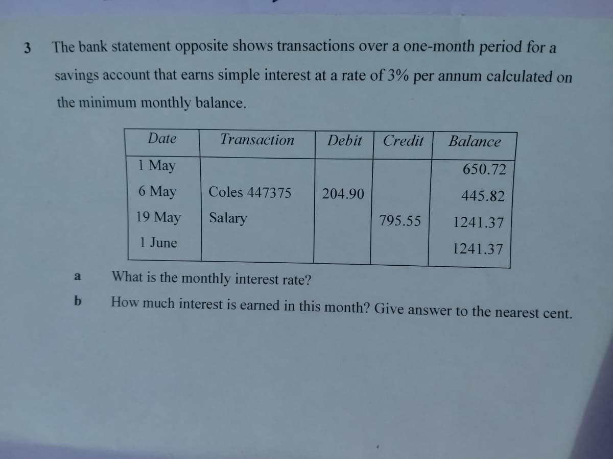 3
The bank statement opposite shows transactions over a one-month period for a
savings account that earns simple interest at a rate of 3% per annum calculated on
the minimum monthly balance.
Date
Transaction Debit Credit
Balance
1 May
650.72
6 May
Coles 447375
204.90
445.82
19 May
Salary
795.55
1241.37
1 June
1241.37
a
What is the monthly interest rate?
b
How much interest is earned in this month? Give answer to the nearest cent.