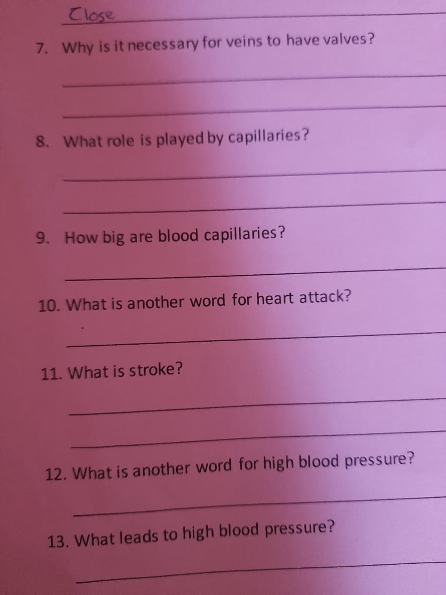 Close
7. Why is it necessary for veins to have valves?
8. What role is played by capillaries?
9. How big are blood capillaries?
10. What is another word for heart attack?
11. What is stroke?
12. What is another word for high blood pressure?
13. What leads to high blood pressure?

