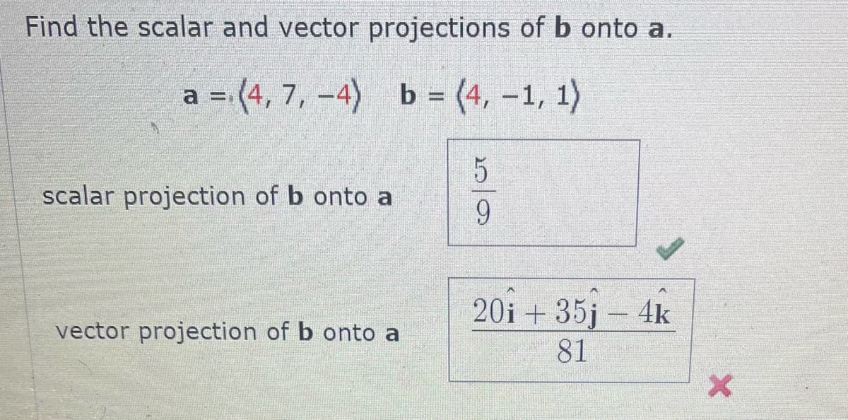 Find the scalar and vector projections of b onto a.
a =(4, 7, -4) b = (4, -1, 1)
scalar projection of b onto a
vector projection of b onto a
59
20i + 35j - 4k
81
X
