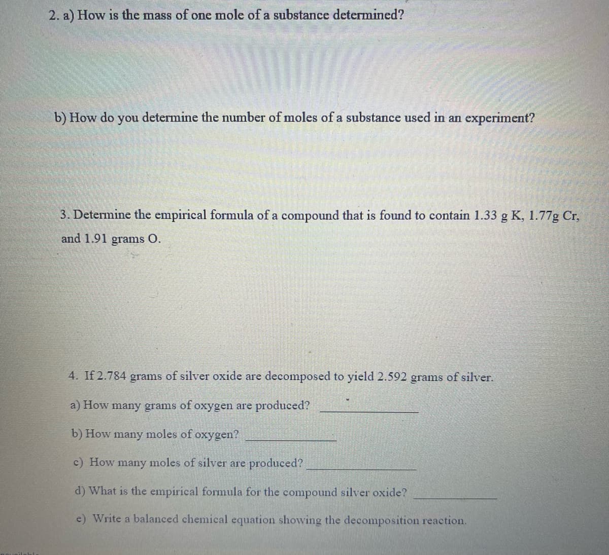 2. a) How is the mass of one mole of a substance determined?
b) How do
you
determine the number of moles of a substance used in an experiment?
3. Determine the empirical formula of a compound that is found to contain 1.33 g K, 1.77g Cr,
and 1.91 grams O.
4. If 2.784 grams of silver oxide are decomposed to yield 2.592 grams of silver.
a) How many grams of oxygen are produced?
b) How many moles of oxygen?
c) How many moles of silver are produced?
d) What is the empirical formula for the compound silver oxide?
e) Write a balanced chemical equation showing the decomposition reaction.
